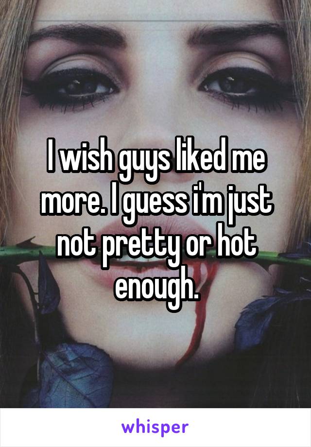 I wish guys liked me more. I guess i'm just not pretty or hot enough.