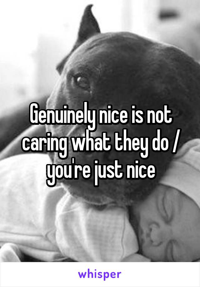 Genuinely nice is not caring what they do / you're just nice