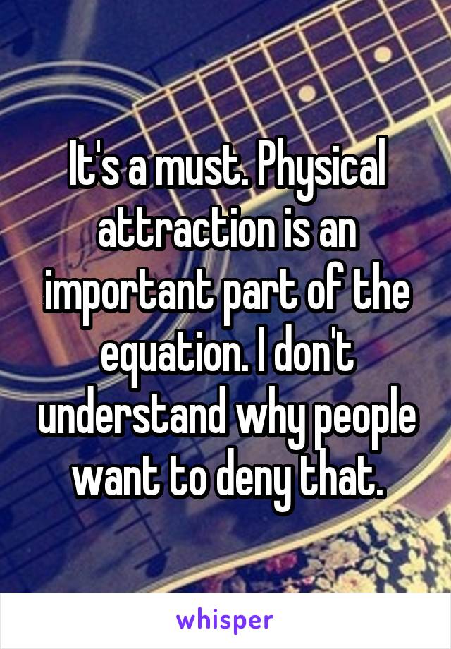 It's a must. Physical attraction is an important part of the equation. I don't understand why people want to deny that.