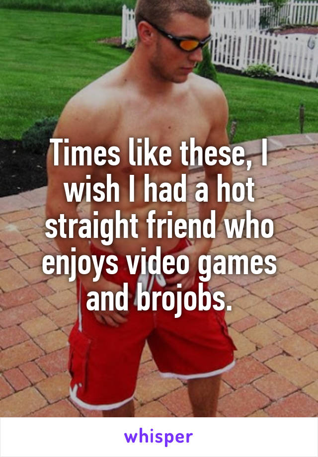 Times like these, I wish I had a hot straight friend who enjoys video games and brojobs.