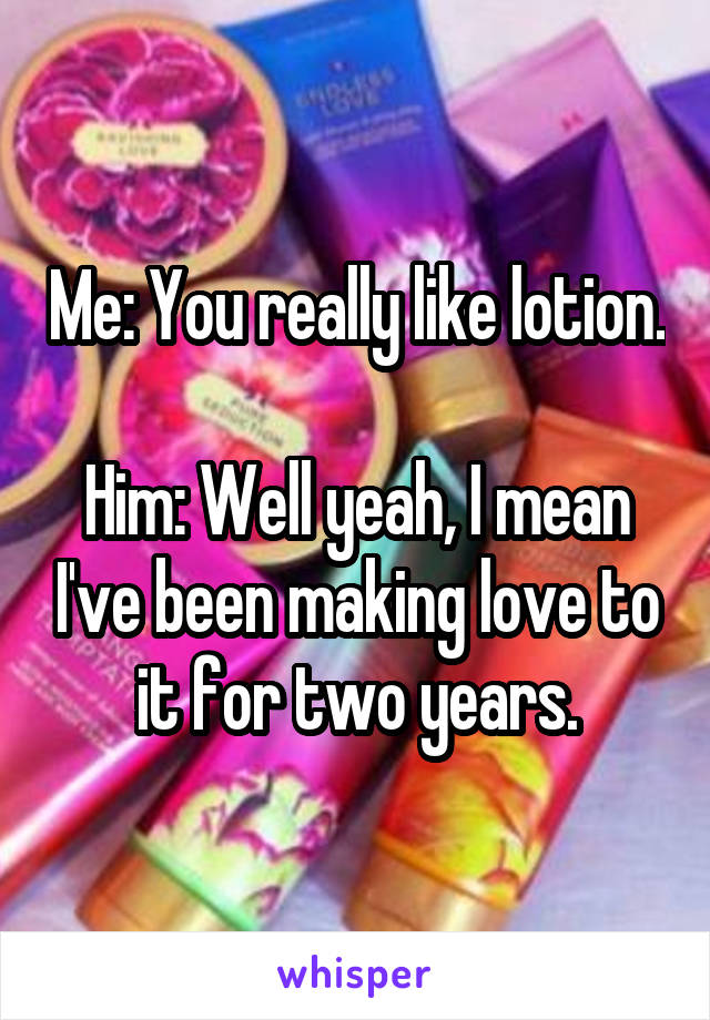 Me: You really like lotion.

Him: Well yeah, I mean I've been making love to it for two years.