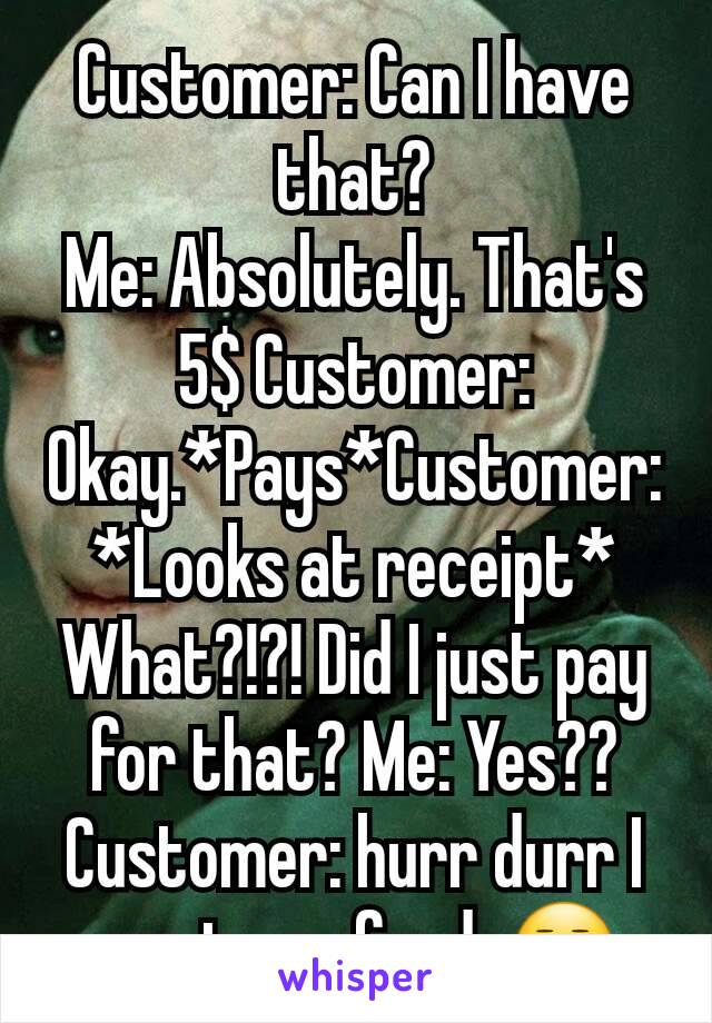 Customer: Can I have that?
Me: Absolutely. That's 5$ Customer: Okay.*Pays*Customer: *Looks at receipt* What?!?! Did I just pay for that? Me: Yes??
Customer: hurr durr I want a refund. 😒