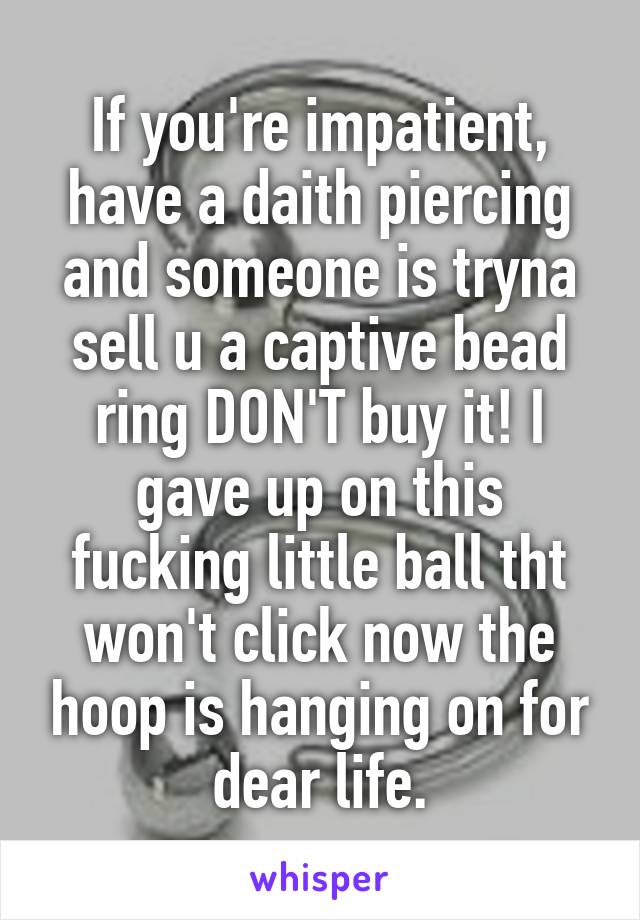 If you're impatient, have a daith piercing and someone is tryna sell u a captive bead ring DON'T buy it! I gave up on this fucking little ball tht won't click now the hoop is hanging on for dear life.