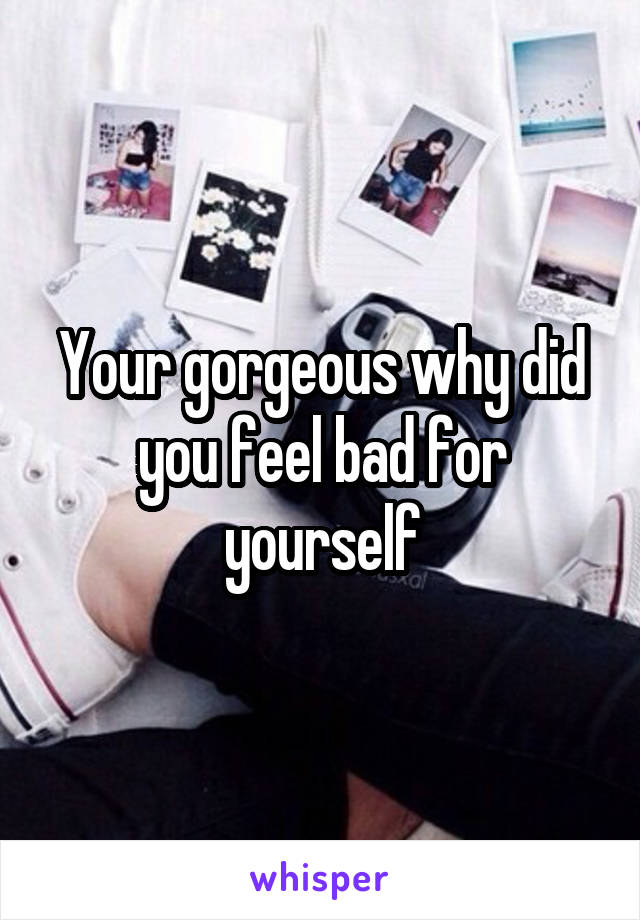 Your gorgeous why did you feel bad for yourself