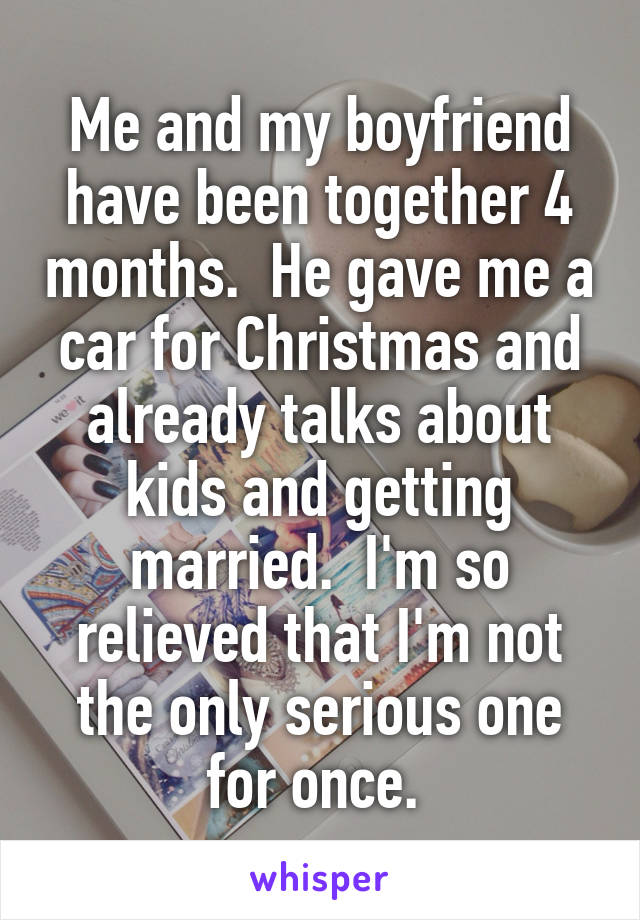 Me and my boyfriend have been together 4 months.  He gave me a car for Christmas and already talks about kids and getting married.  I'm so relieved that I'm not the only serious one for once. 