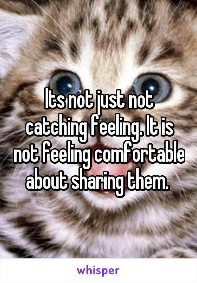 Its not just not catching feeling. It is not feeling comfortable about sharing them. 