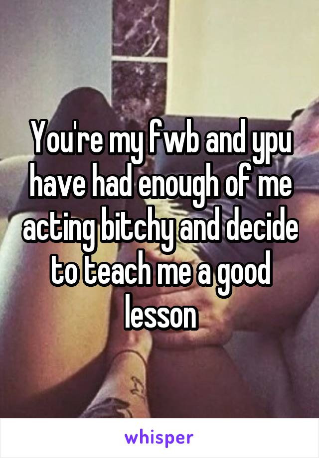 You're my fwb and ypu have had enough of me acting bitchy and decide to teach me a good lesson