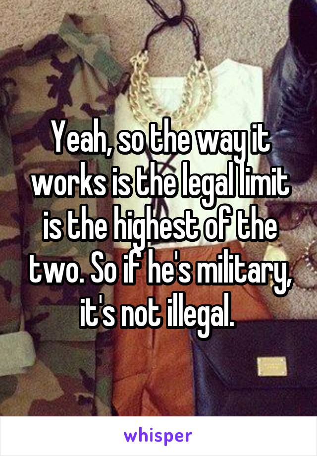 Yeah, so the way it works is the legal limit is the highest of the two. So if he's military, it's not illegal. 
