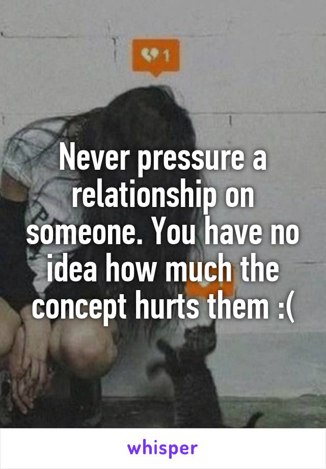 Never pressure a relationship on someone. You have no idea how much the concept hurts them :(