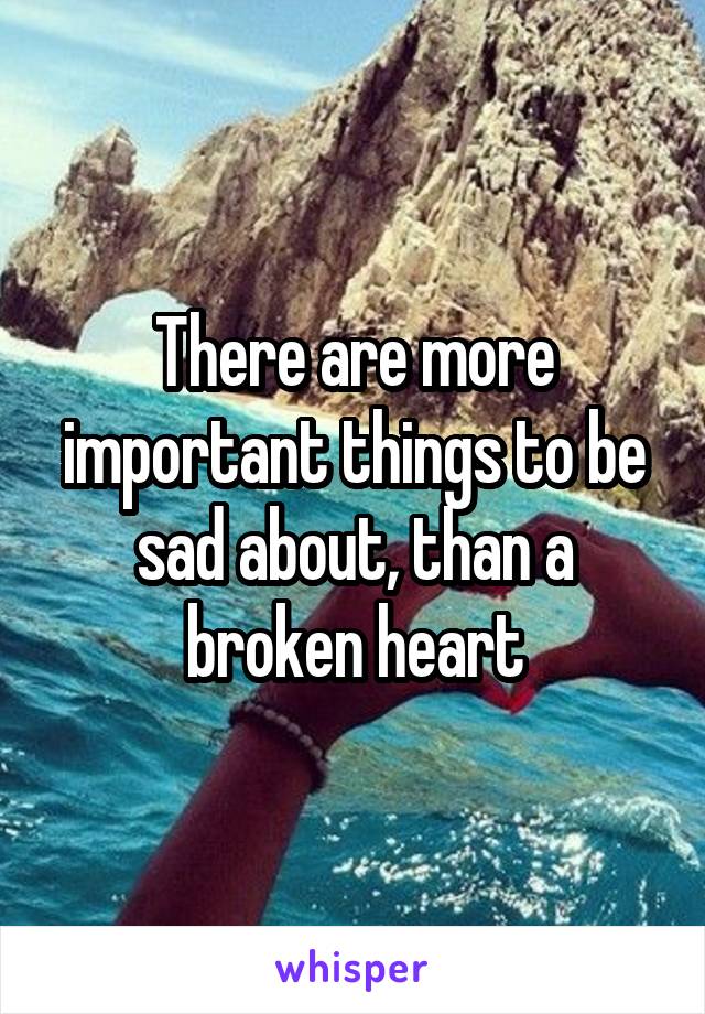 There are more important things to be sad about, than a broken heart