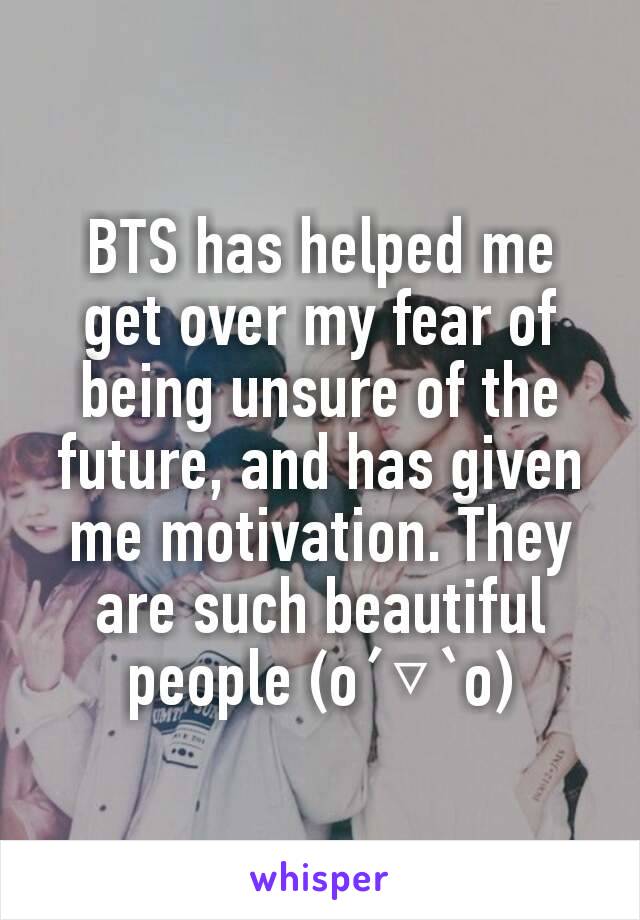 BTS has helped me get over my fear of being unsure of the future, and has given me motivation. They are such beautiful people (o´▽`o)	