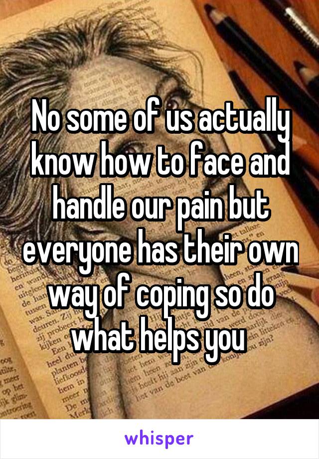 No some of us actually know how to face and handle our pain but everyone has their own way of coping so do what helps you 