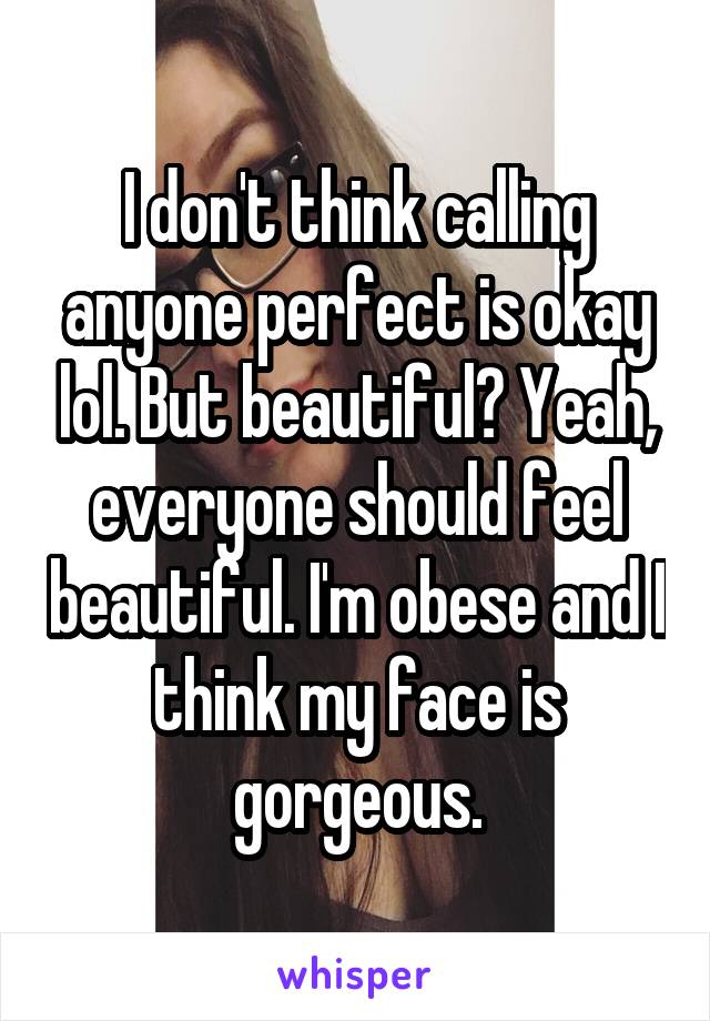 I don't think calling anyone perfect is okay lol. But beautiful? Yeah, everyone should feel beautiful. I'm obese and I think my face is gorgeous.