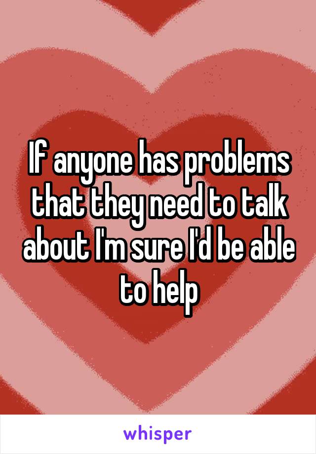 If anyone has problems that they need to talk about I'm sure I'd be able to help