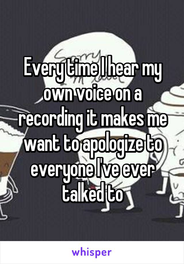Every time I hear my own voice on a recording it makes me want to apologize to everyone I've ever talked to