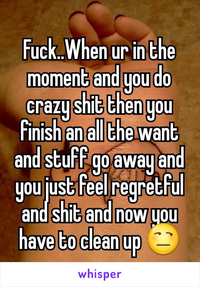 Fuck..When ur in the moment and you do crazy shit then you finish an all the want and stuff go away and you just feel regretful and shit and now you have to clean up 😒