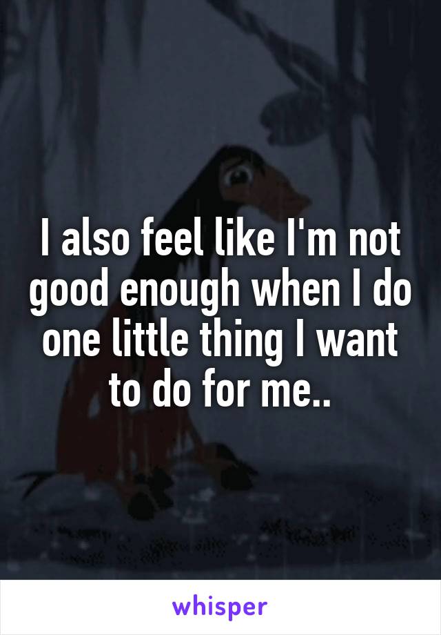 I also feel like I'm not good enough when I do one little thing I want to do for me..