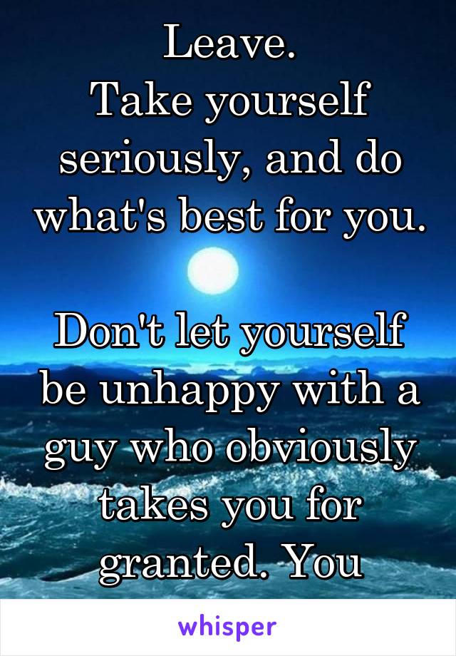 Leave.
Take yourself seriously, and do what's best for you. 
Don't let yourself be unhappy with a guy who obviously takes you for granted. You deserve better. 
