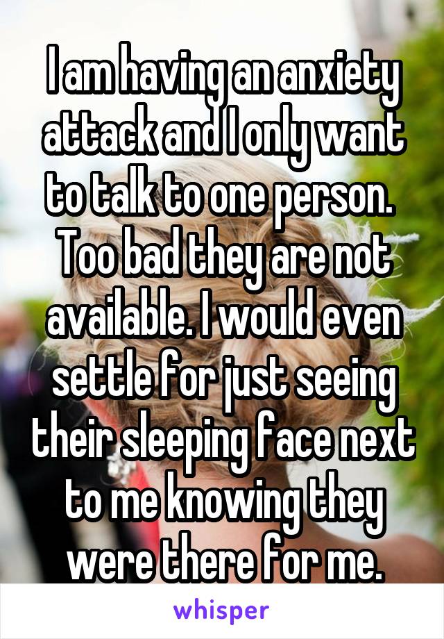 I am having an anxiety attack and I only want to talk to one person. 
Too bad they are not available. I would even settle for just seeing their sleeping face next to me knowing they were there for me.
