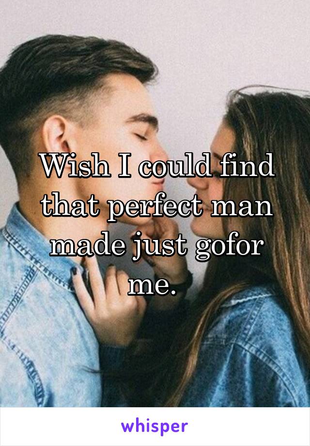 Wish I could find that perfect man made just gofor me. 