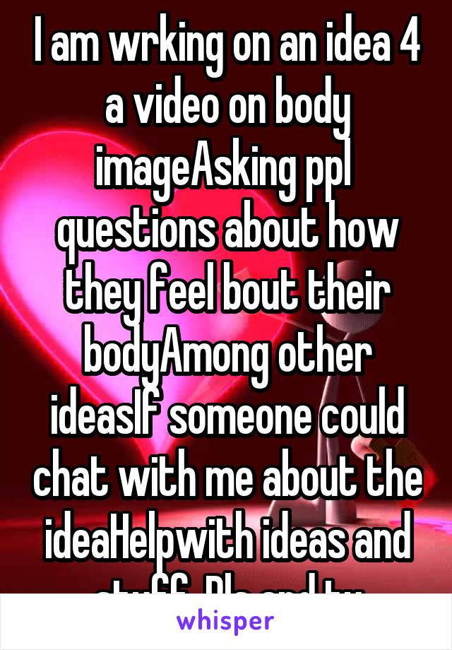 I am wrking on an idea 4 a video on body imageAsking ppl  questions about how they feel bout their bodyAmong other ideasIf someone could chat with me about the ideaHelpwith ideas and stuff. Pls and ty