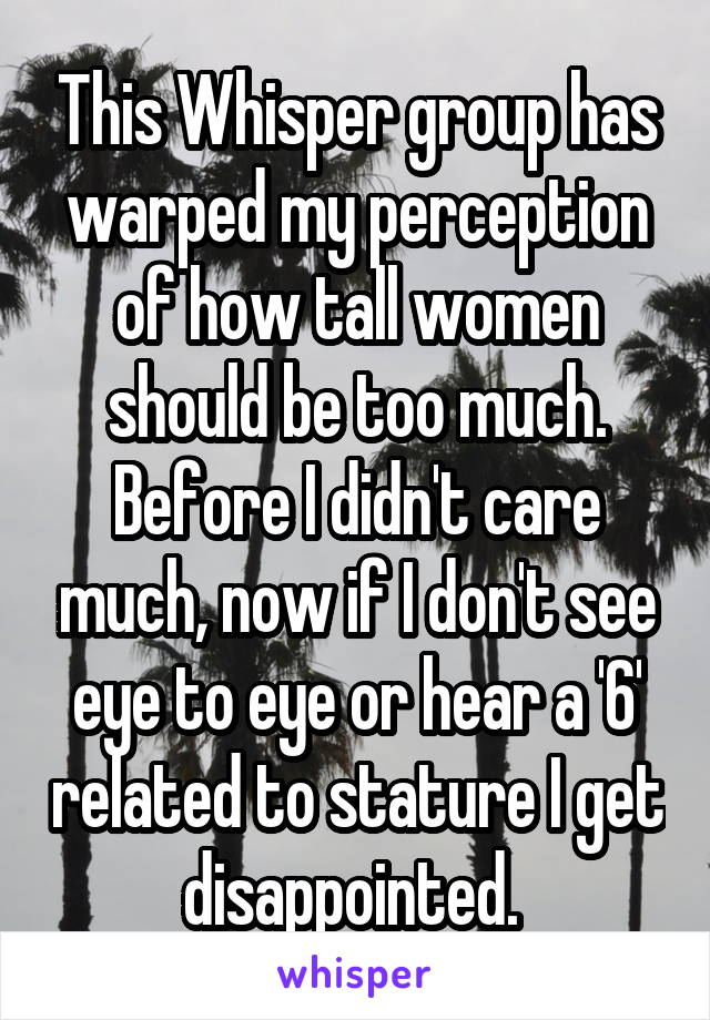 This Whisper group has warped my perception of how tall women should be too much. Before I didn't care much, now if I don't see eye to eye or hear a '6' related to stature I get disappointed. 