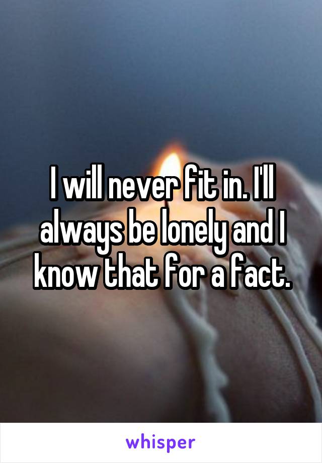 I will never fit in. I'll always be lonely and I know that for a fact.