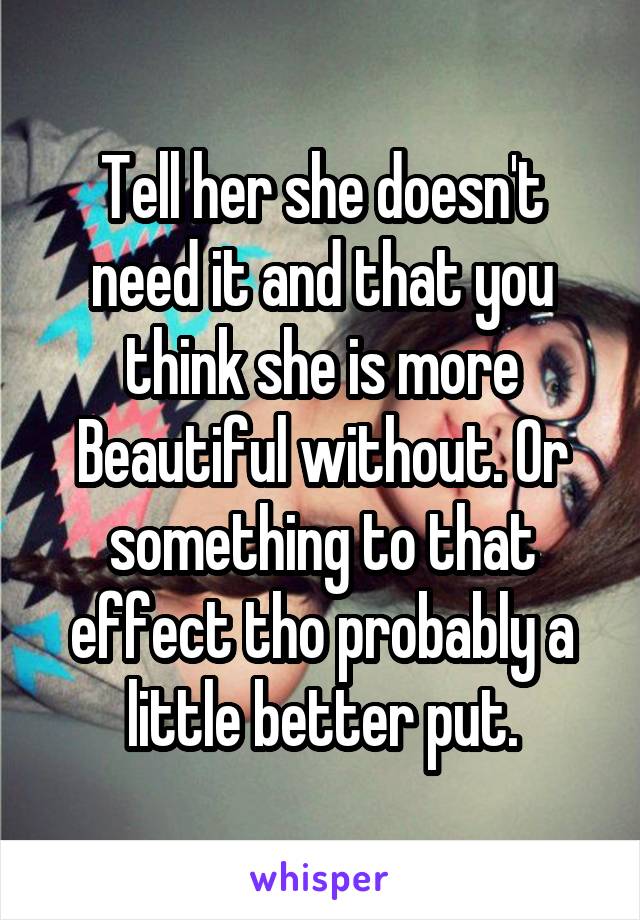Tell her she doesn't need it and that you think she is more Beautiful without. Or something to that effect tho probably a little better put.