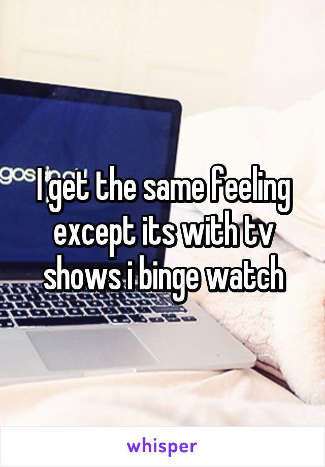 I get the same feeling except its with tv shows i binge watch