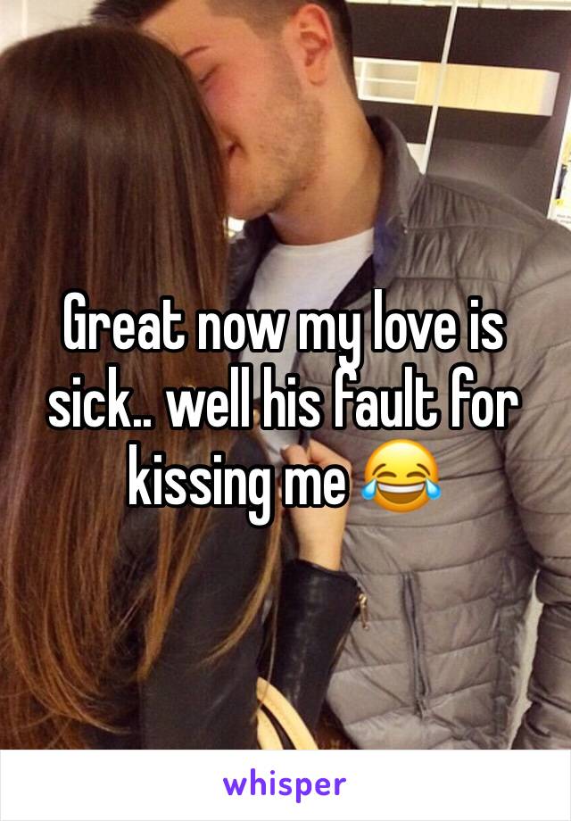 Great now my love is sick.. well his fault for kissing me 😂