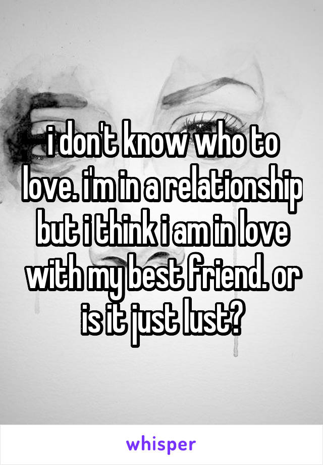 i don't know who to love. i'm in a relationship but i think i am in love with my best friend. or is it just lust?