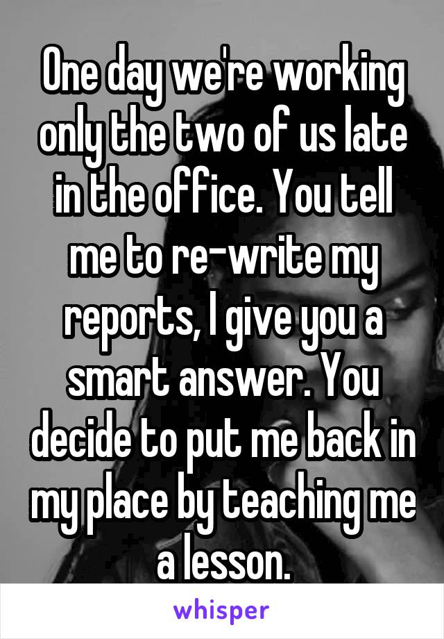 One day we're working only the two of us late in the office. You tell me to re-write my reports, I give you a smart answer. You decide to put me back in my place by teaching me a lesson.