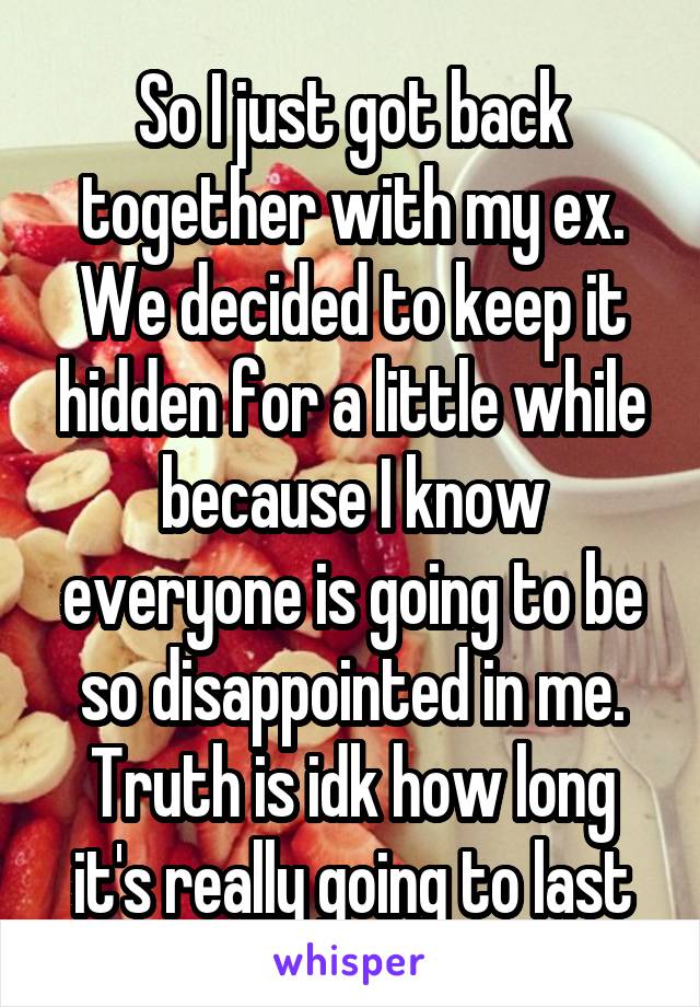 So I just got back together with my ex. We decided to keep it hidden for a little while because I know everyone is going to be so disappointed in me. Truth is idk how long it's really going to last