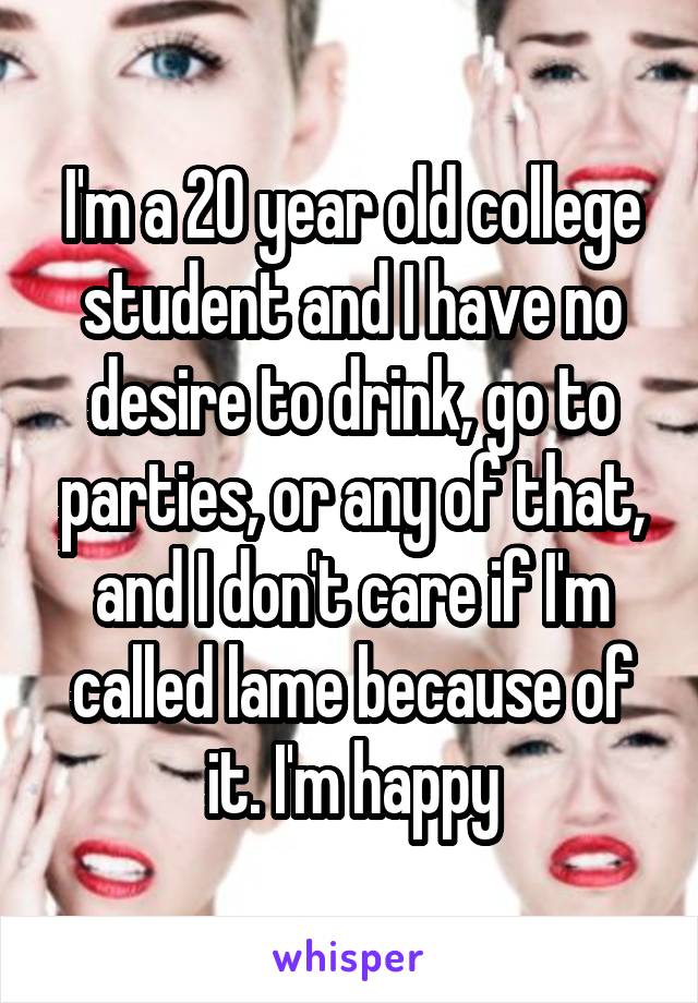 I'm a 20 year old college student and I have no desire to drink, go to parties, or any of that, and I don't care if I'm called lame because of it. I'm happy