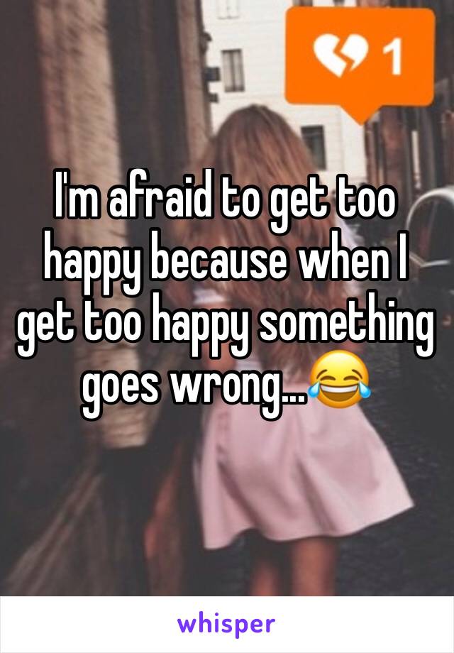 I'm afraid to get too happy because when I get too happy something goes wrong...😂