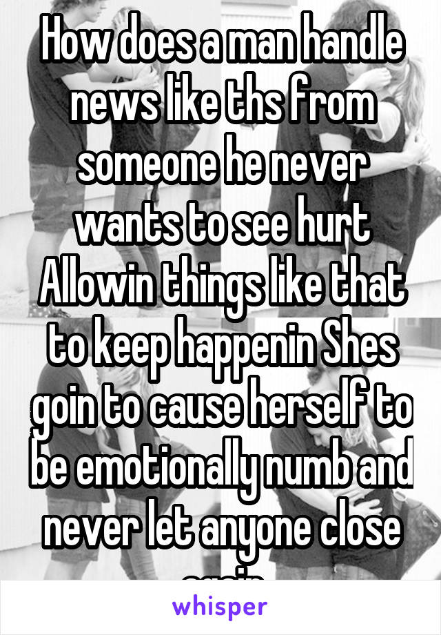 How does a man handle news like ths from someone he never wants to see hurt Allowin things like that to keep happenin Shes goin to cause herself to be emotionally numb and never let anyone close again