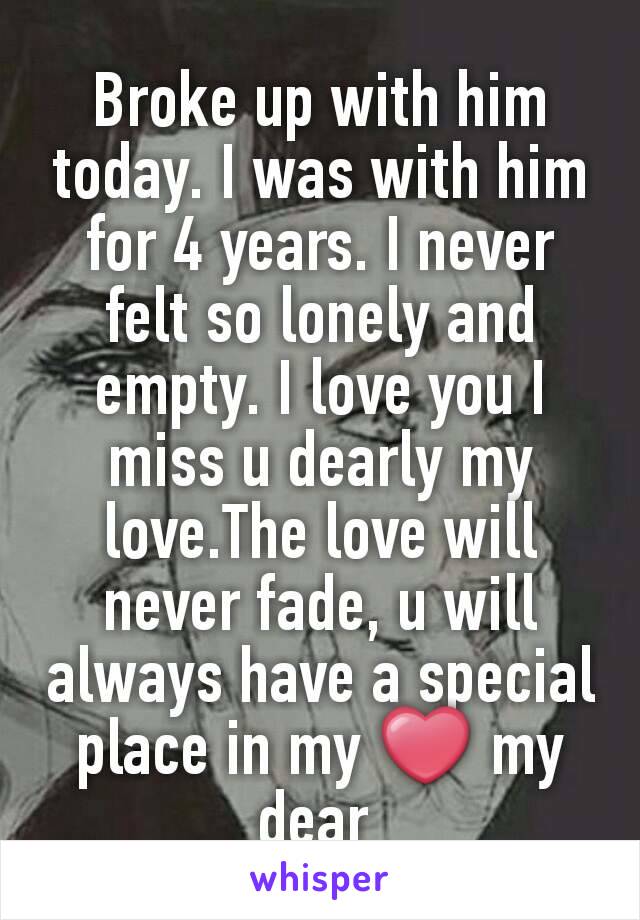 Broke up with him today. I was with him for 4 years. I never felt so lonely and empty. I love you I miss u dearly my love.The love will never fade, u will always have a special place in my ❤ my dear 