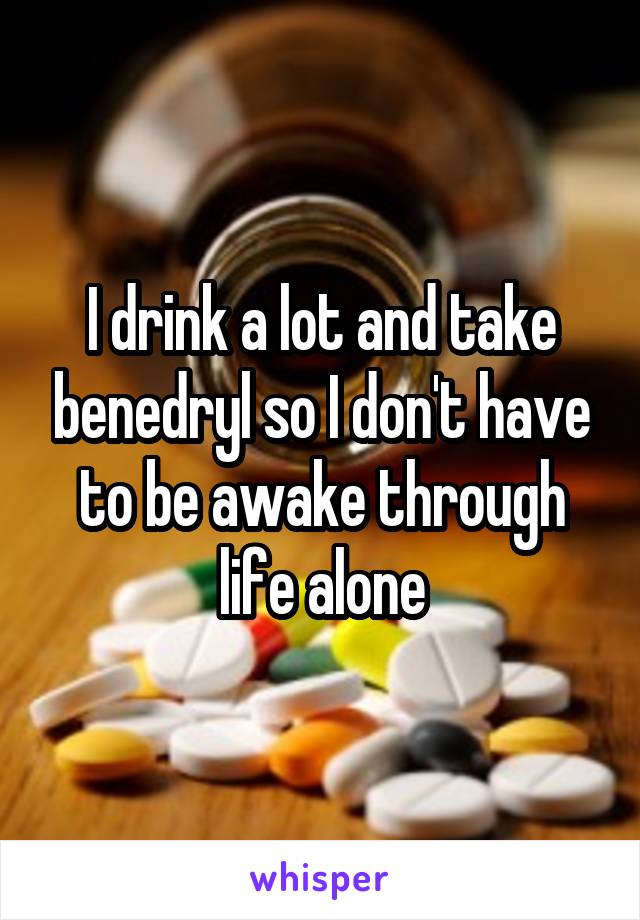 I drink a lot and take benedryl so I don't have to be awake through life alone