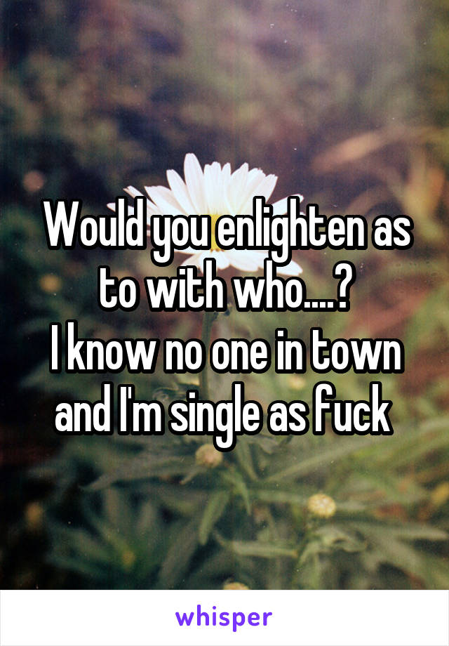 Would you enlighten as to with who....?
I know no one in town and I'm single as fuck 