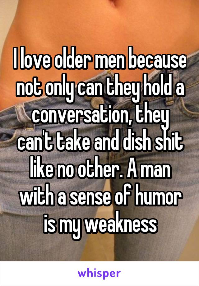 I love older men because not only can they hold a conversation, they can't take and dish shit like no other. A man with a sense of humor is my weakness