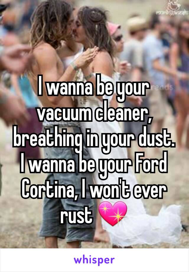 
I wanna be your vacuum cleaner, breathing in your dust.
I wanna be your Ford Cortina, I won't ever rust 💖