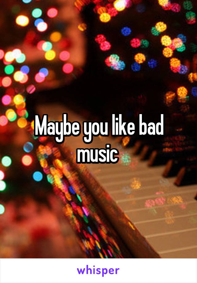 Maybe you like bad music 