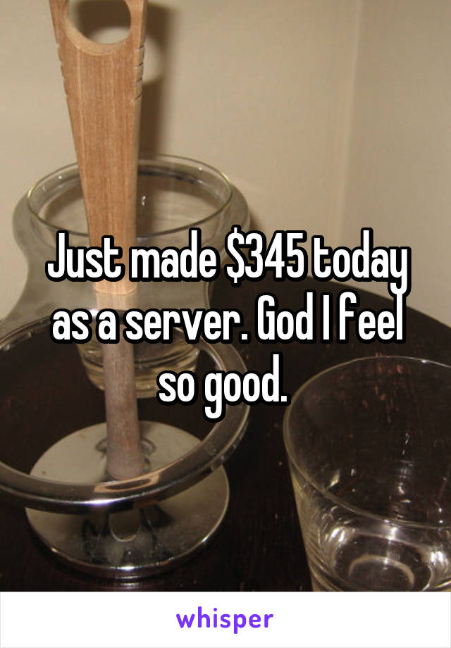 Just made $345 today as a server. God I feel so good. 