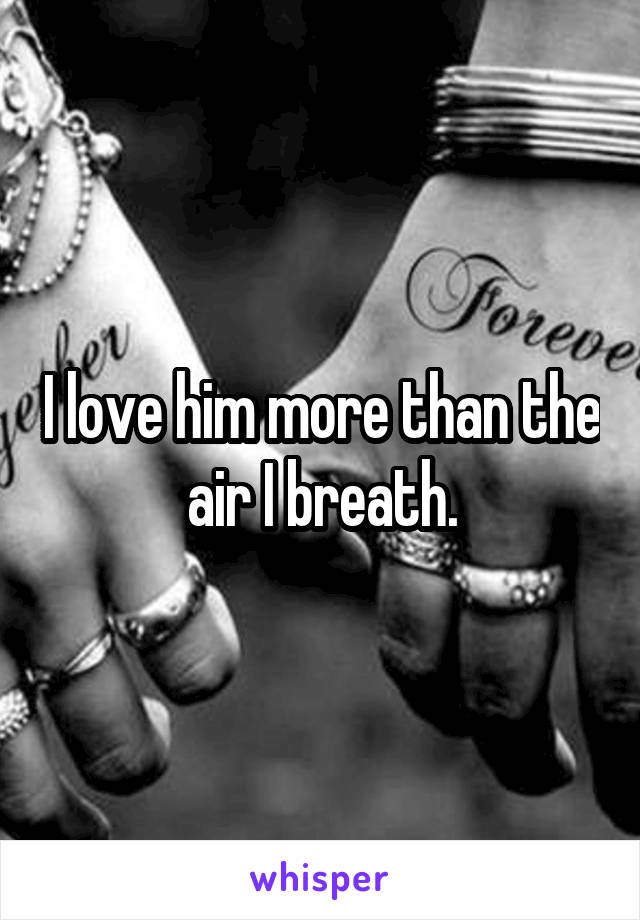 I love him more than the air I breath.