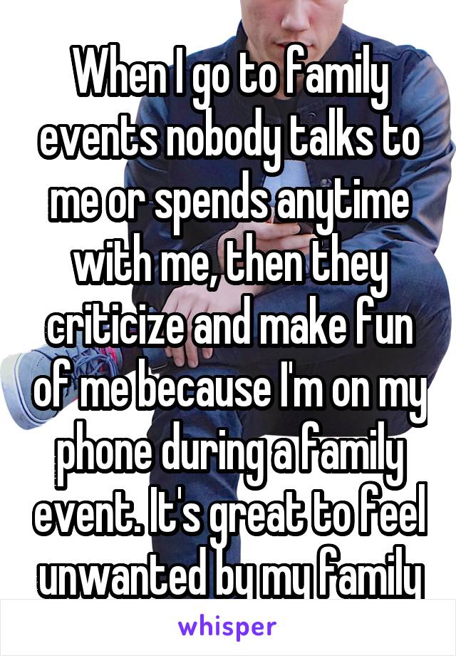 When I go to family events nobody talks to me or spends anytime with me, then they criticize and make fun of me because I'm on my phone during a family event. It's great to feel unwanted by my family