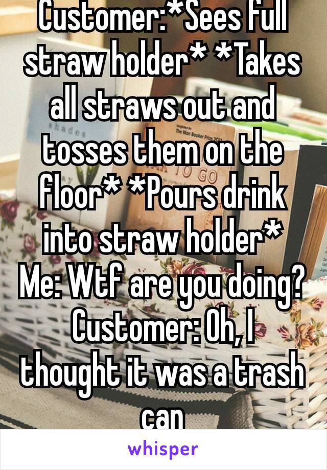 Customer:*Sees full straw holder* *Takes all straws out and tosses them on the floor* *Pours drink into straw holder*
Me: Wtf are you doing?
Customer: Oh, I thought it was a trash can
Me: 🤔🤔😒😒