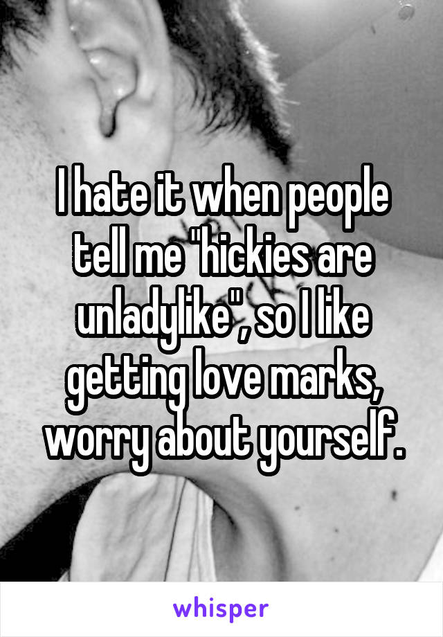 I hate it when people tell me "hickies are unladylike", so I like getting love marks, worry about yourself.