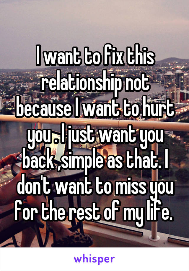 I want to fix this relationship not because I want to hurt you . I just want you back ,simple as that. I don't want to miss you for the rest of my life. 