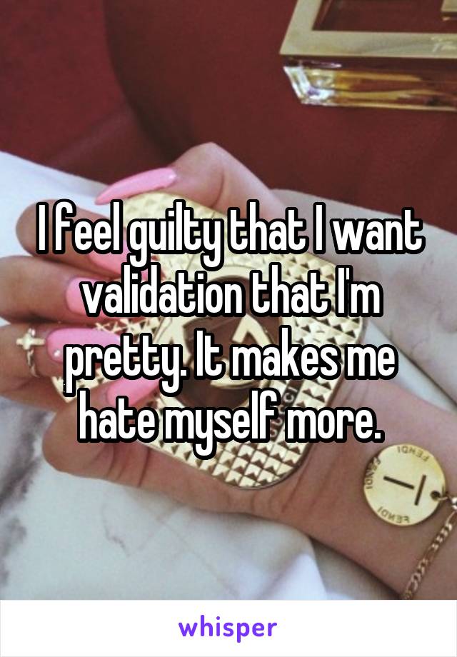 I feel guilty that I want validation that I'm pretty. It makes me hate myself more.