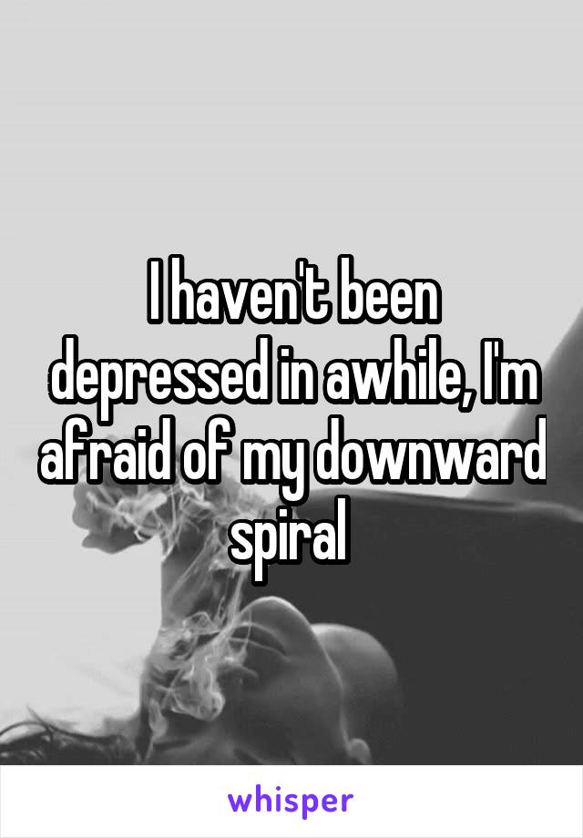 I haven't been depressed in awhile, I'm afraid of my downward spiral 